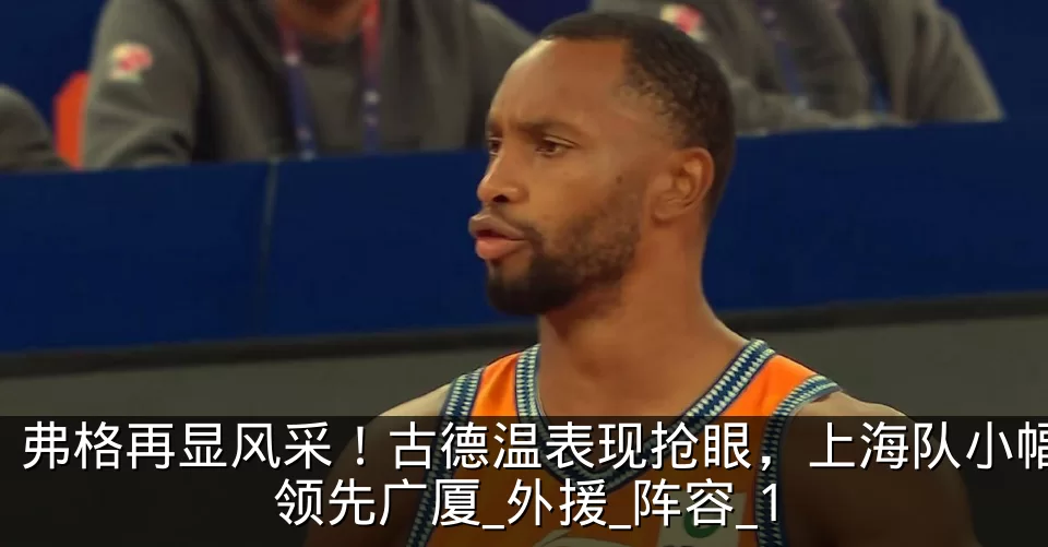 弗格再显风采！古德温表现抢眼，上海队小幅领先广厦_外援_阵容_1