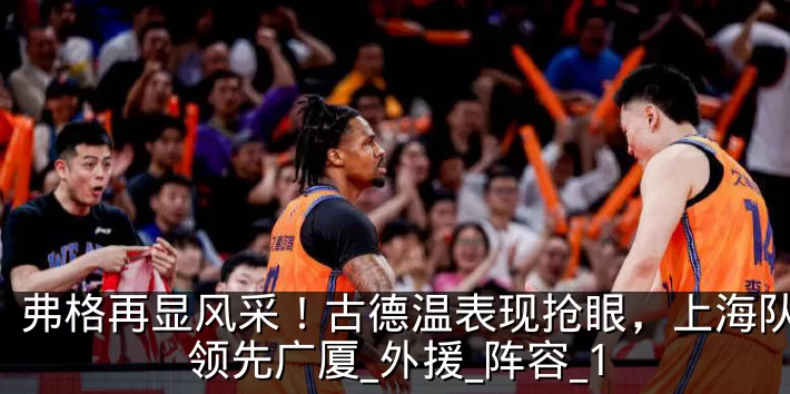 弗格再显风采！古德温表现抢眼，上海队小幅领先广厦_外援_阵容_1