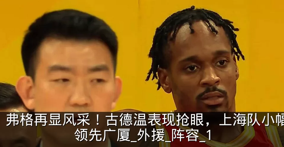 弗格再显风采！古德温表现抢眼，上海队小幅领先广厦_外援_阵容_1