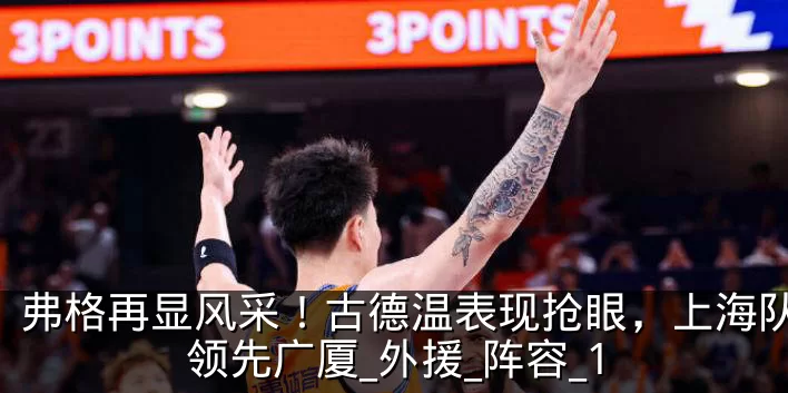 弗格再显风采！古德温表现抢眼，上海队小幅领先广厦_外援_阵容_1