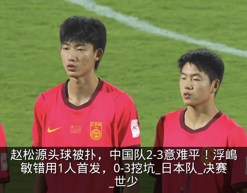 赵松源头球被扑，中国队2-3意难平！浮嶋敏错用1人首发，0-3挖坑_日本队_决赛_世少