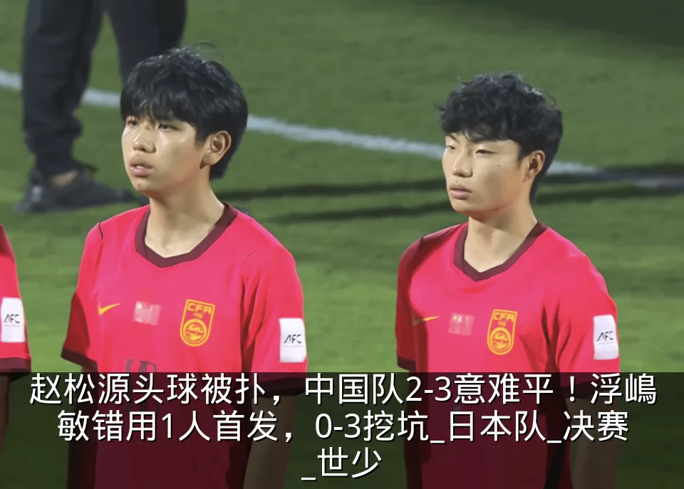 赵松源头球被扑，中国队2-3意难平！浮嶋敏错用1人首发，0-3挖坑_日本队_决赛_世少